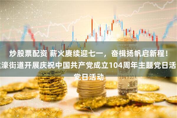 炒股票配资 薪火赓续迎七一，奋楫扬帆启新程！达濠街道开展庆祝中国共产党成立104周年主题党日活动