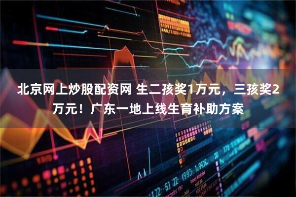 北京网上炒股配资网 生二孩奖1万元，三孩奖2万元！广东一地上线生育补助方案
