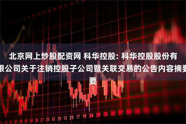 北京网上炒股配资网 科华控股: 科华控股股份有限公司关于注销控股子公司暨关联交易的公告内容摘要