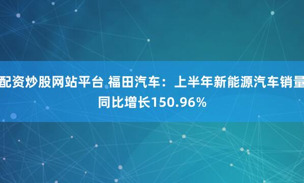 配资炒股网站平台 福田汽车：上半年新能源汽车销量同比增长150.96%