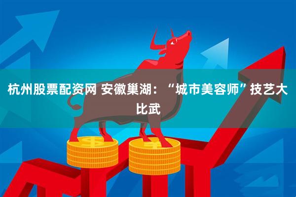 杭州股票配资网 安徽巢湖：“城市美容师”技艺大比武