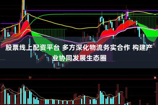 股票线上配资平台 多方深化物流务实合作 构建产业协同发展生态圈