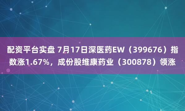 配资平台实盘 7月17日深医药EW（399676）指数涨1.67%，成份股维康药业（300878）领涨