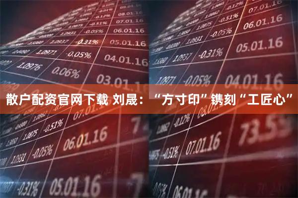 散户配资官网下载 刘晟：“方寸印”镌刻“工匠心”