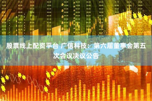 股票线上配资平台 广信科技：第六届董事会第五次会议决议公告
