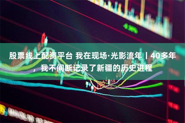 股票线上配资平台 我在现场·光影流年丨40多年，我不间断记录了新疆的历史进程