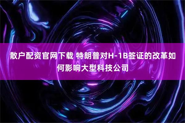 散户配资官网下载 特朗普对H-1B签证的改革如何影响大型科技公司