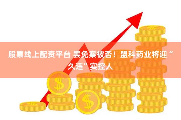 股票线上配资平台 罢免案被否！盟科药业将迎“久违”实控人