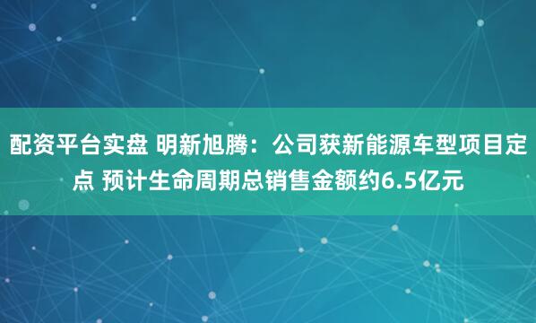 配资平台实盘 明新旭腾：公司获新能源车型项目定点 预计生命周期总销售金额约6.5亿元