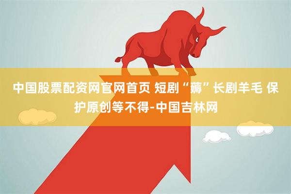 中国股票配资网官网首页 短剧“薅”长剧羊毛 保护原创等不得-中国吉林网