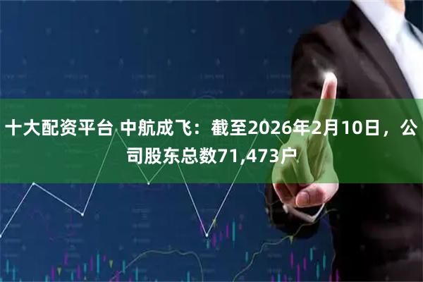 十大配资平台 中航成飞：截至2026年2月10日，公司股东总数71,473户