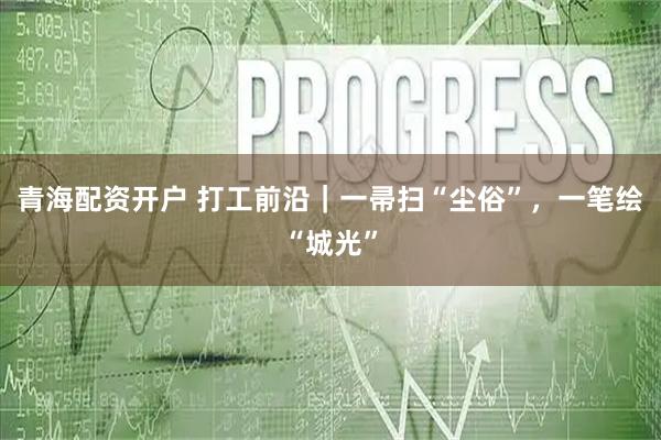 青海配资开户 打工前沿｜一帚扫“尘俗”，一笔绘“城光”