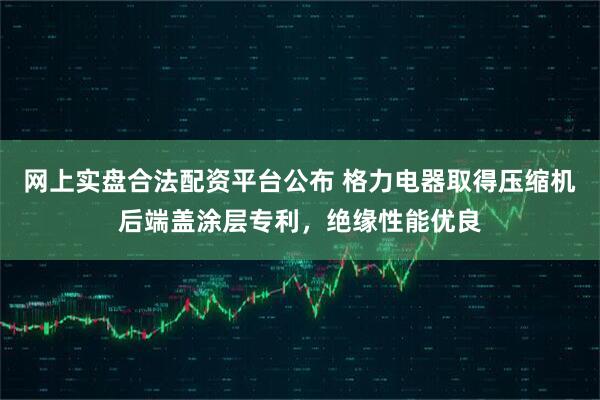 网上实盘合法配资平台公布 格力电器取得压缩机后端盖涂层专利，绝缘性能优良