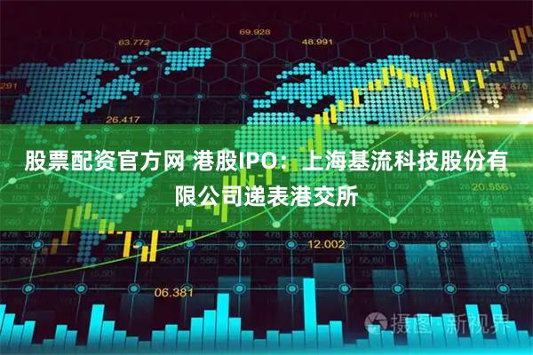 股票配资官方网 港股IPO：上海基流科技股份有限公司递表港交所