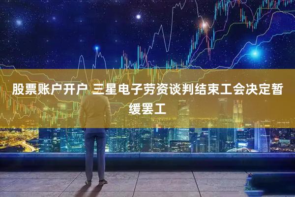 股票账户开户 三星电子劳资谈判结束工会决定暂缓罢工