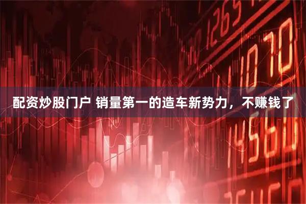 配资炒股门户 销量第一的造车新势力，不赚钱了