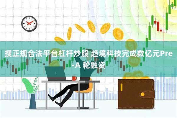 搜正规合法平台杠杆炒股 趋境科技完成数亿元Pre-A 轮融资