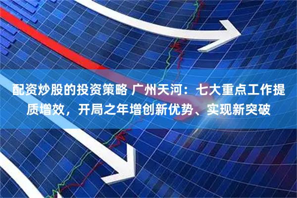 配资炒股的投资策略 广州天河：七大重点工作提质增效，开局之年增创新优势、实现新突破