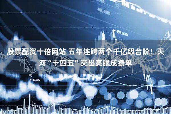 股票配资十倍网站 五年连跨两个千亿级台阶！天河“十四五”交出亮眼成绩单