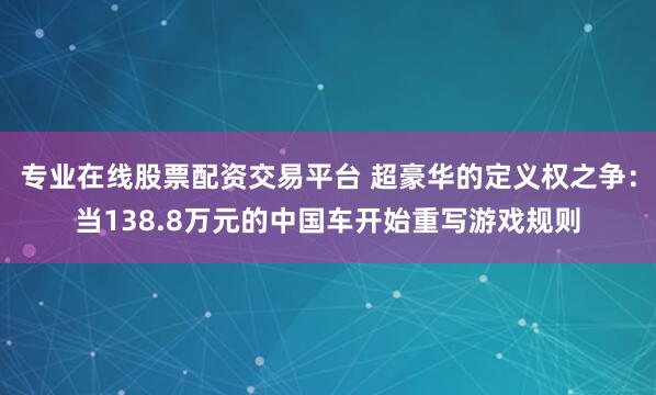 专业在线股票配资交易平台 超豪华的定义权之争：当138.8万元的中国车开始重写游戏规则