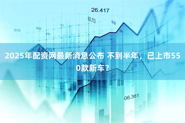2025年配资网最新消息公布 不到半年，已上市550款新车？