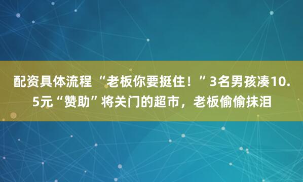 配资具体流程 “老板你要挺住！”3名男孩凑10.5元“赞助”将关门的超市，老板偷偷抹泪