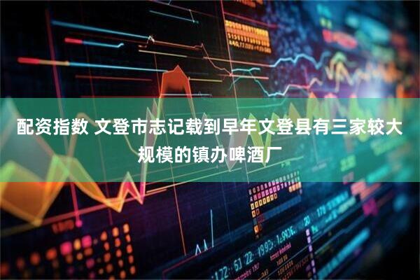 配资指数 文登市志记载到早年文登县有三家较大规模的镇办啤酒厂