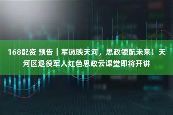 168配资 预告｜军徽映天河，思政领航未来！天河区退役军人红色思政云课堂即将开讲
