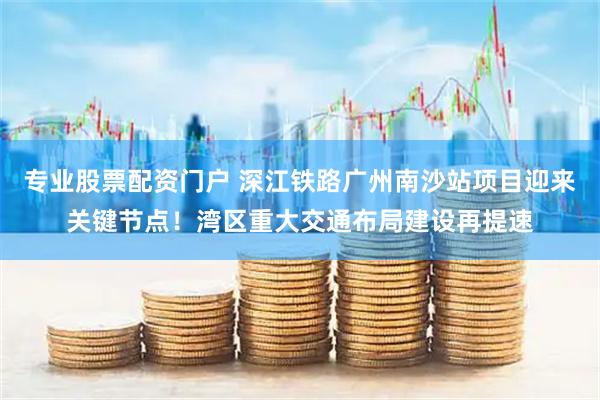 专业股票配资门户 深江铁路广州南沙站项目迎来关键节点！湾区重大交通布局建设再提速